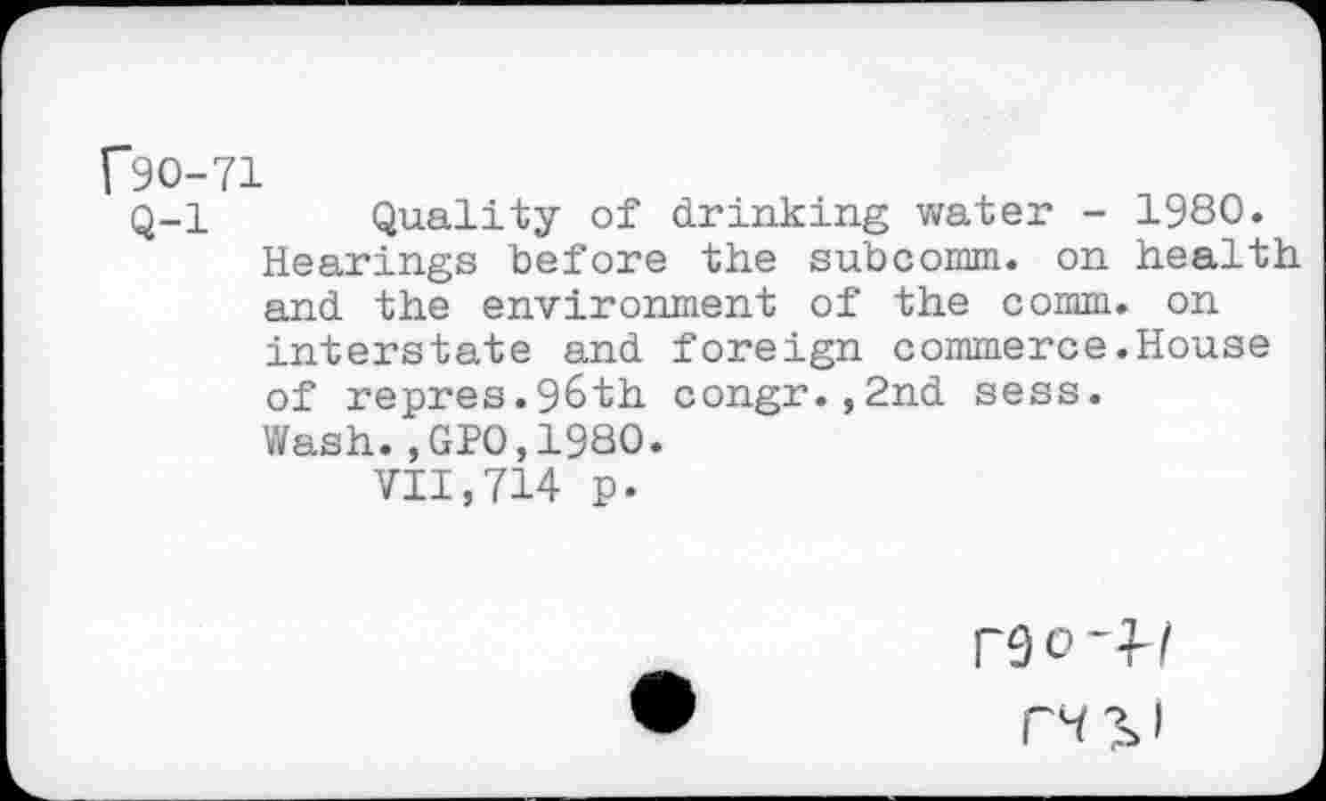 ﻿f90-71
Q-l Quality of drinking water - 1980. Hearings before the subcomm, on health and the environment of the comm, on interstate and foreign commerce.House of repres.96th congr.,2nd sess. Wash.,GP0,1980.
VII,714 p.
